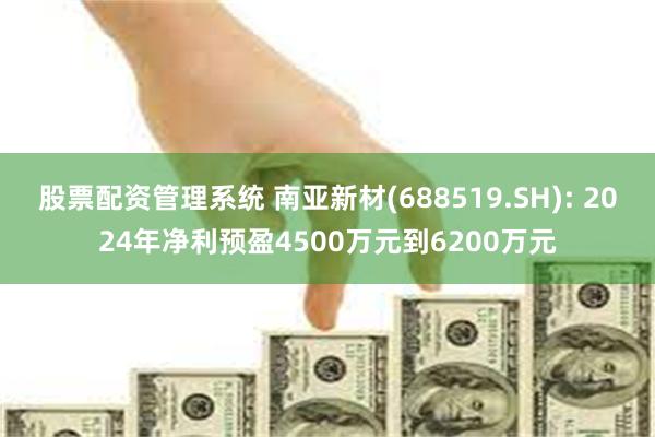 股票配资管理系统 南亚新材(688519.SH): 2024年净利预盈4500万元到6200万元