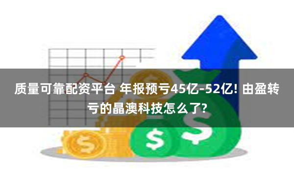 质量可靠配资平台 年报预亏45亿-52亿! 由盈转亏的晶澳科技怎么了?