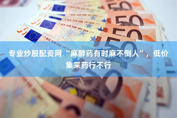 专业炒股配资网 “麻醉药有时麻不倒人”，低价集采药行不行