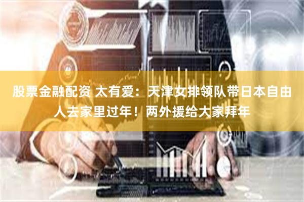 股票金融配资 太有爱:天津女排领队带日本自由人去家里过年!两外援给大家拜年