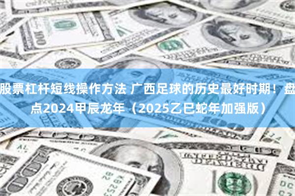 股票杠杆短线操作方法 广西足球的历史最好时期！盘点2024甲辰龙年（2025乙巳蛇年加强版）