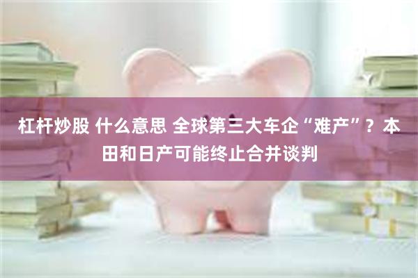 杠杆炒股 什么意思 全球第三大车企“难产”？本田和日产可能终止合并谈判