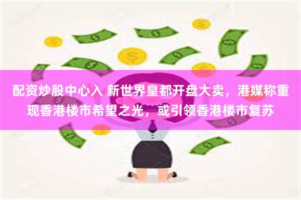配资炒股中心入 新世界皇都开盘大卖，港媒称重现香港楼市希望之光，或引领香港楼市复苏