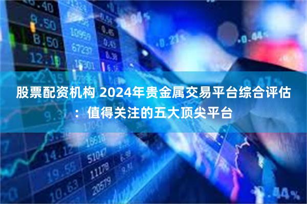 股票配资机构 2024年贵金属交易平台综合评估：值得关注的五大顶尖平台