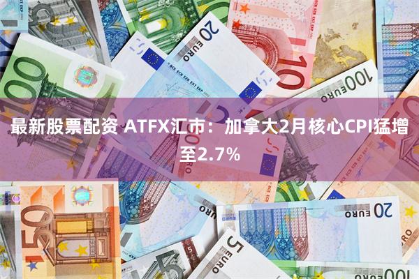 最新股票配资 ATFX汇市:加拿大2月核心CPI猛增至2.7%