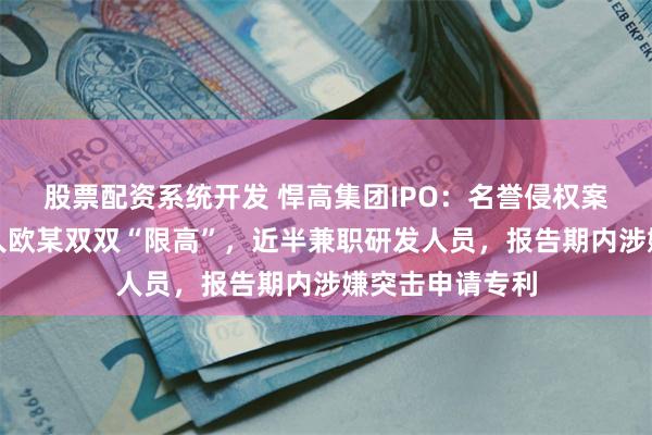 股票配资系统开发 悍高集团IPO：名誉侵权案致公司及实控人欧某双双“限高”，近半兼职研发人员，报告期内涉嫌突击申请专利