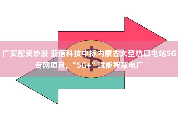 广安配资炒股 亚信科技中标内蒙古大型坑口电站5G专网项目, “5G+”赋能智慧电厂