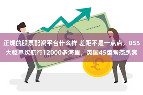 正规的股票配资平台什么样 差距不是一点点，055大驱单次航行12000多海里，英国45型常态趴窝