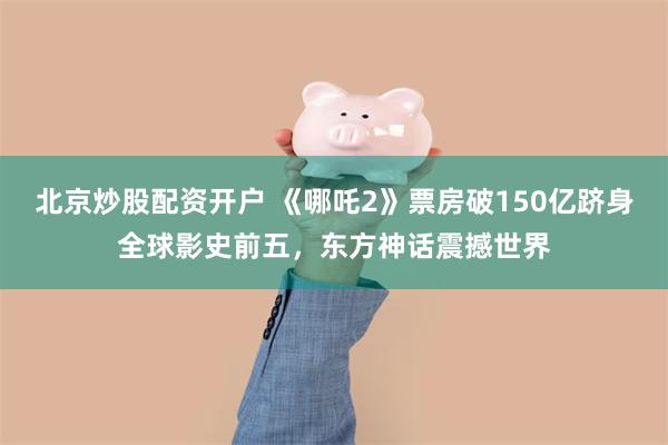 北京炒股配资开户 《哪吒2》票房破150亿跻身全球影史前五，东方神话震撼世界
