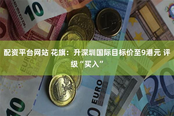 配资平台网站 花旗：升深圳国际目标价至9港元 评级“买入”