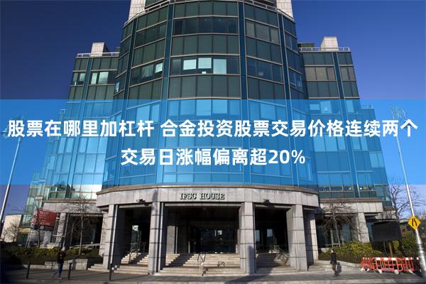 股票在哪里加杠杆 合金投资股票交易价格连续两个交易日涨幅偏离超20%