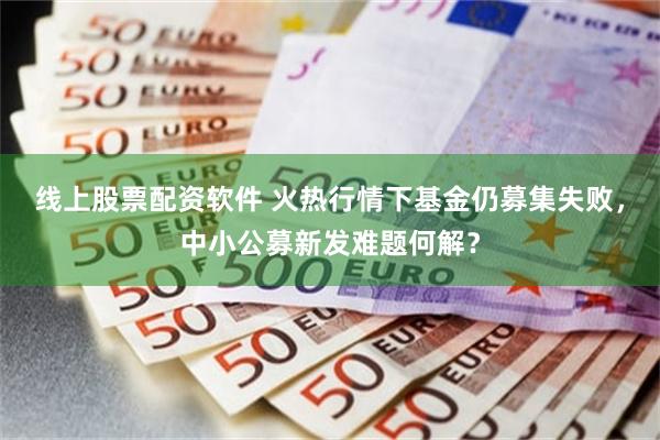 线上股票配资软件 火热行情下基金仍募集失败，中小公募新发难题何解？