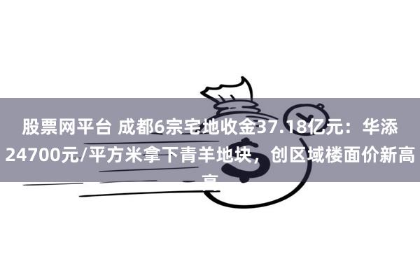 股票网平台 成都6宗宅地收金37.18亿元：华添24700元/平方米拿下青羊地块，创区域楼面价新高