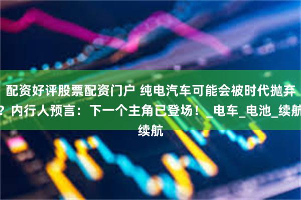 配资好评股票配资门户 纯电汽车可能会被时代抛弃？内行人预言：下一个主角已登场！_电车_电池_续航