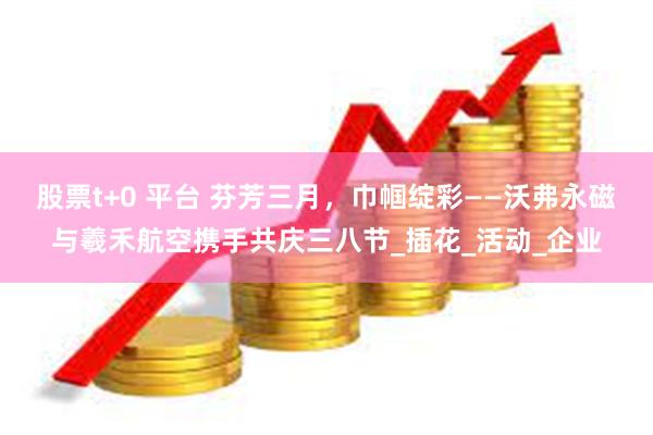 股票t+0 平台 芬芳三月,巾帼绽彩——沃弗永磁与羲禾航空携手共庆三八节_插花_活动_企业