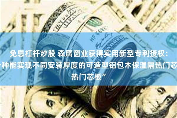 免息杠杆炒股 森鹰窗业获得实用新型专利授权：“一种能实现不同安装厚度的可造型铝包木保温隔热门芯板”