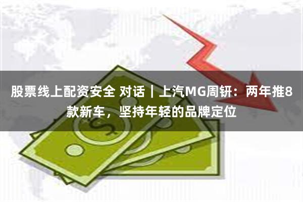 股票线上配资安全 对话｜上汽MG周钘：两年推8款新车，坚持年轻的品牌定位