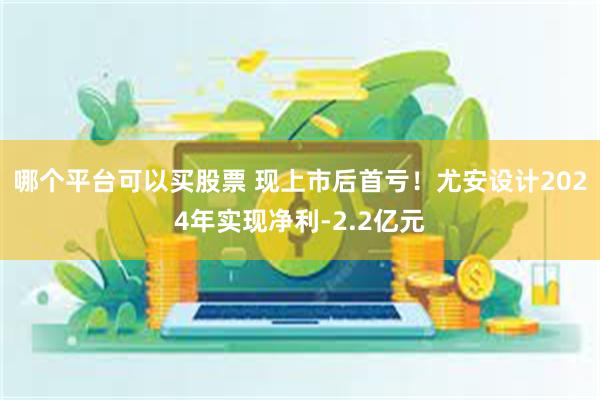 哪个平台可以买股票 现上市后首亏！尤安设计2024年实现净利-2.2亿元