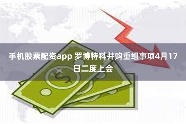 手机股票配资app 罗博特科并购重组事项4月17日二度上会