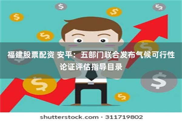 福建股票配资 安平:五部门联合发布气候可行性论证评估指导目录