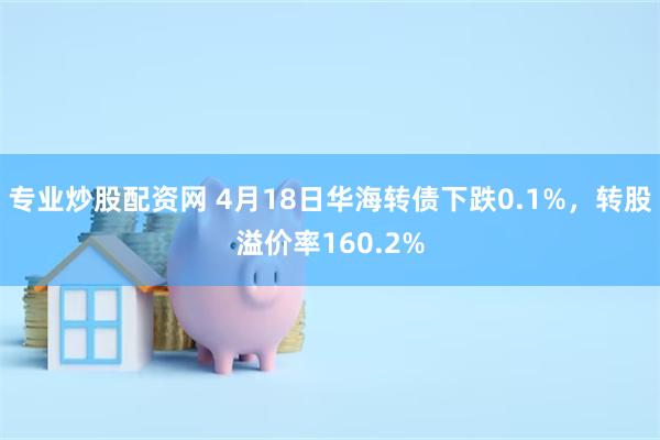 专业炒股配资网 4月18日华海转债下跌0.1%，转股溢价率160.2%