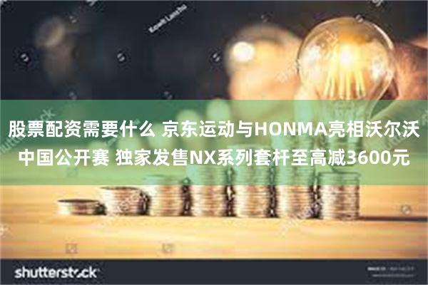 股票配资需要什么 京东运动与HONMA亮相沃尔沃中国公开赛 独家发售NX系列套杆至高减3600元