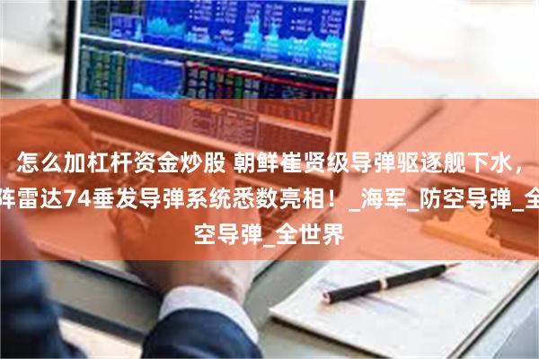 怎么加杠杆资金炒股 朝鲜崔贤级导弹驱逐舰下水,相控阵雷达74垂发导弹系统悉数亮相!_海军_防空导弹_全世界