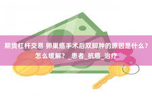期货杠杆交易 卵巢癌手术后双脚肿的原因是什么？怎么缓解？_患者_抗癌_治疗