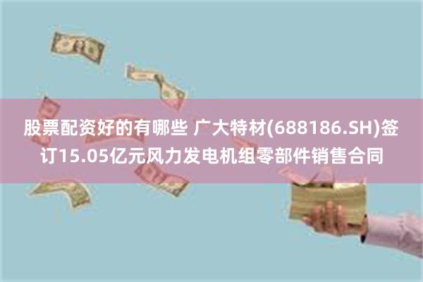 股票配资好的有哪些 广大特材(688186.SH)签订15.05亿元风力发电机组零部件销售合同