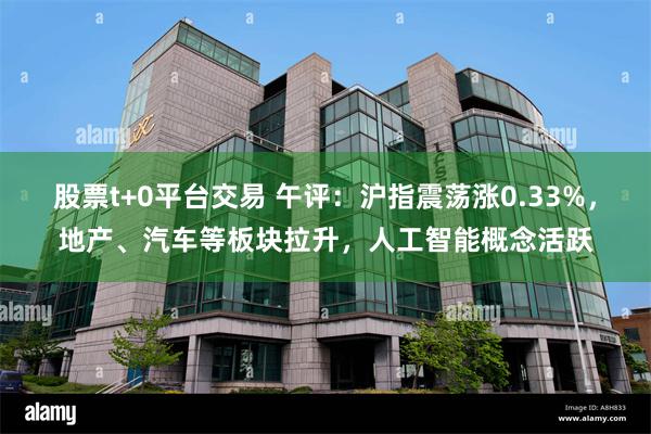 股票t+0平台交易 午评：沪指震荡涨0.33%，地产、汽车等板块拉升，人工智能概念活跃