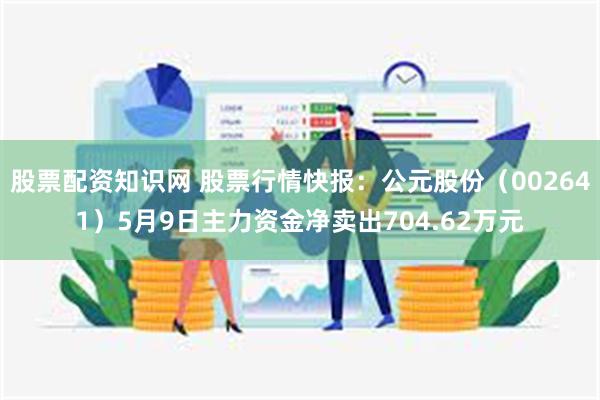股票配资知识网 股票行情快报：公元股份（002641）5月9日主力资金净卖出704.62万元