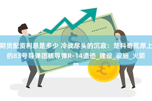期货配资利息是多少 冷战尽头的沉寂：楚科奇荒原上的83号导弹团核导弹R-14遗迹_建设_设施_火箭