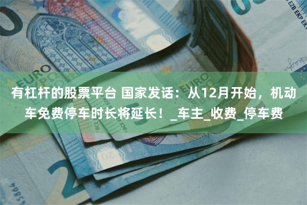 有杠杆的股票平台 国家发话：从12月开始，机动车免费停车时长将延长！_车主_收费_停车费