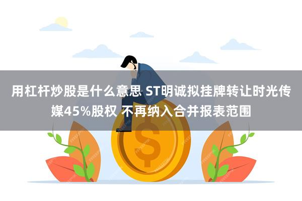 用杠杆炒股是什么意思 ST明诚拟挂牌转让时光传媒45%股权 不再纳入合并报表范围