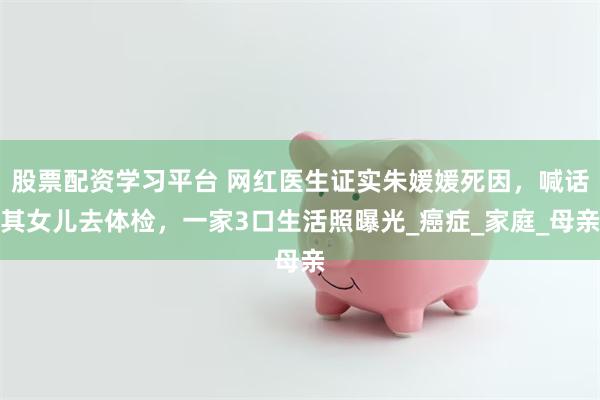 股票配资学习平台 网红医生证实朱媛媛死因，喊话其女儿去体检，一家3口生活照曝光_癌症_家庭_母亲