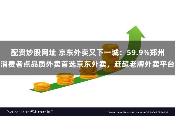 配资炒股网址 京东外卖又下一城：59.9%郑州消费者点品质外卖首选京东外卖，赶超老牌外卖平台