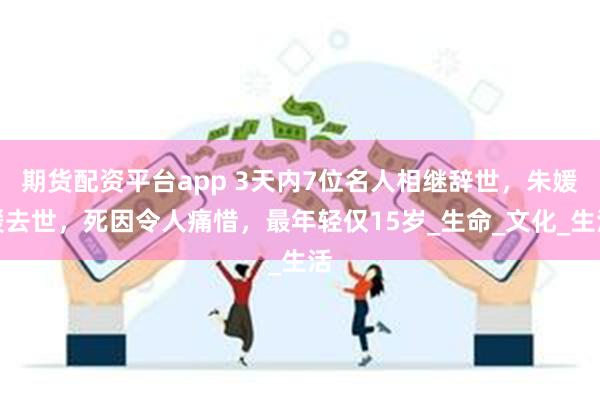 期货配资平台app 3天内7位名人相继辞世，朱媛媛去世，死因令人痛惜，最年轻仅15岁_生命_文化_生活