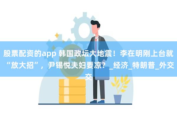 股票配资的app 韩国政坛大地震！李在明刚上台就 “放大招”，尹锡悦夫妇要凉？_经济_特朗普_外交