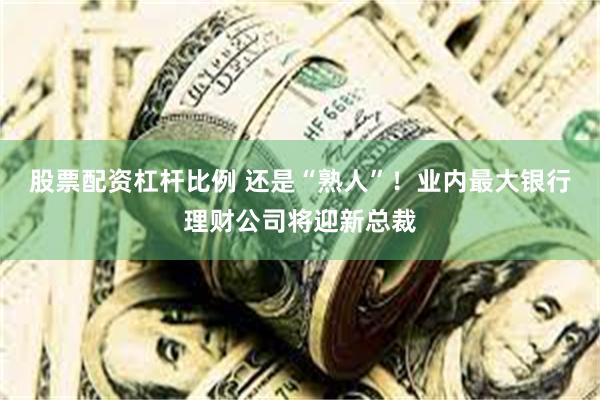股票配资杠杆比例 还是“熟人”！业内最大银行理财公司将迎新总裁
