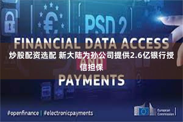 炒股配资选配 新大陆为孙公司提供2.6亿银行授信担保