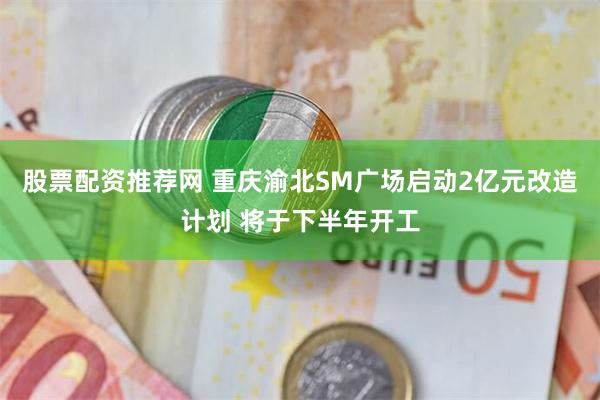 股票配资推荐网 重庆渝北SM广场启动2亿元改造计划 将于下半年开工