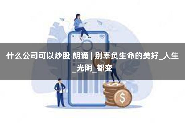 什么公司可以炒股 朗诵 | 别辜负生命的美好_人生_光阴_都变