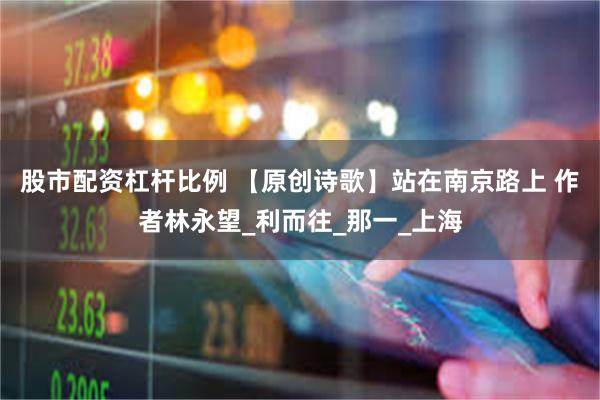 股市配资杠杆比例 【原创诗歌】站在南京路上 作者林永望_利而往_那一_上海