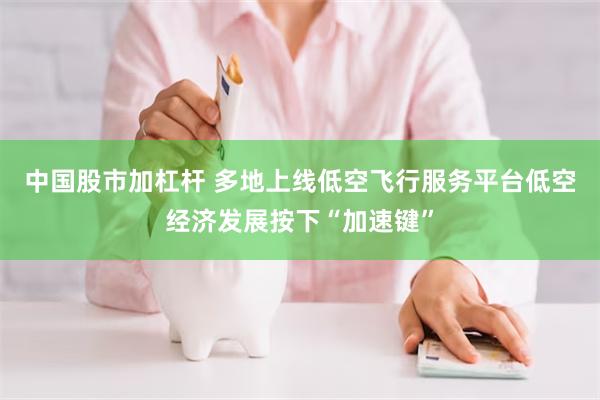 中国股市加杠杆 多地上线低空飞行服务平台低空经济发展按下“加速键”