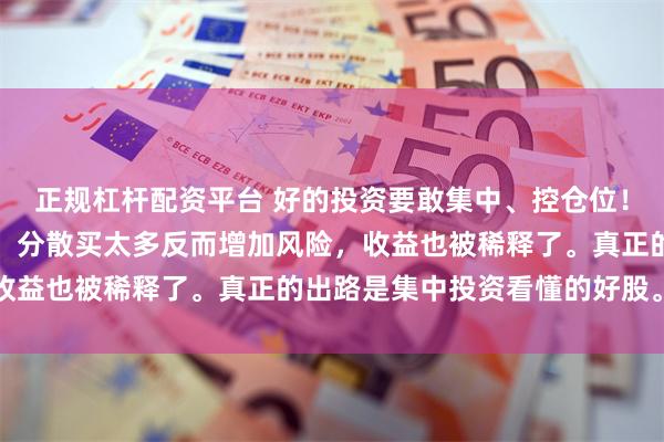 正规杠杆配资平台 好的投资要敢集中、控仓位!我认为好股票本就稀少,分散买太多反而增加风险,收益也被稀释了。真正的出路是集中投资看懂的好股。...