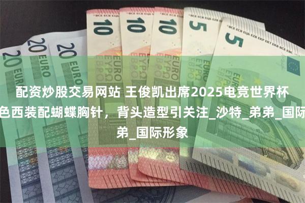 配资炒股交易网站 王俊凯出席2025电竞世界杯，黑色西装配蝴蝶胸针，背头造型引关注_沙特_弟弟_国际形象