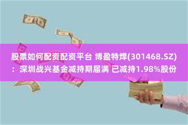 股票如何配资配资平台 博盈特焊(301468.SZ)：深圳战兴基金减持期届满 已减持1.98%股份