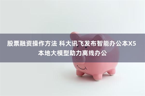 股票融资操作方法 科大讯飞发布智能办公本X5 本地大模型助力离线办公