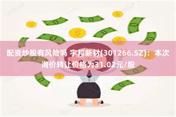 配资炒股有风险吗 宇邦新材(301266.SZ)：本次询价转让价格为31.02元/股