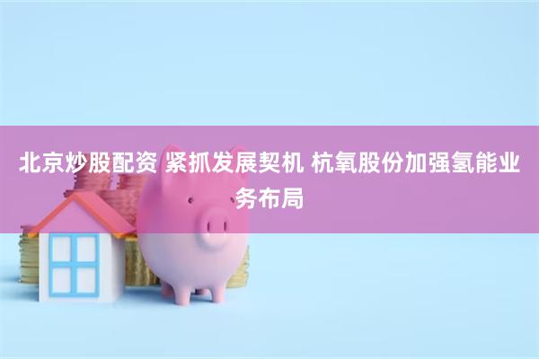北京炒股配资 紧抓发展契机 杭氧股份加强氢能业务布局
